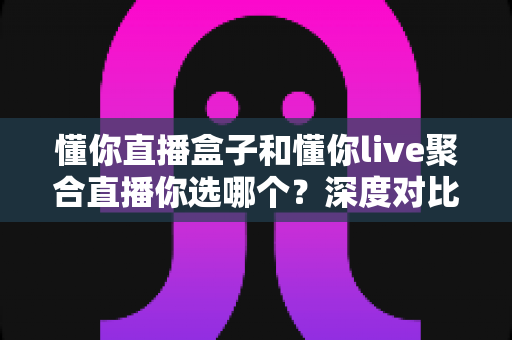 懂你直播盒子和懂你live聚合直播你选哪个?深度对比分析与选购全指南 懂你直播盒子和懂你live聚合直播你选哪个?深度对比分析与选购全指南