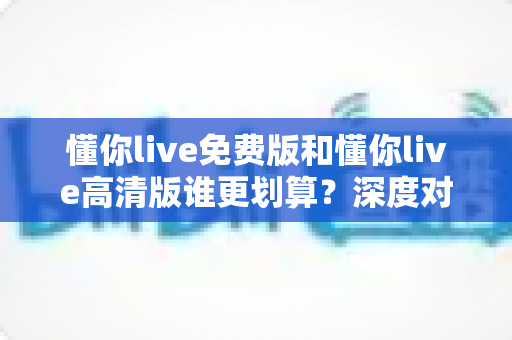 懂你live免费版和懂你live高清版谁更划算?深度对比分析帮你选出最优方案 懂你live免费版和懂你live高清版谁更划算?深度对比分析帮你选出最优方案