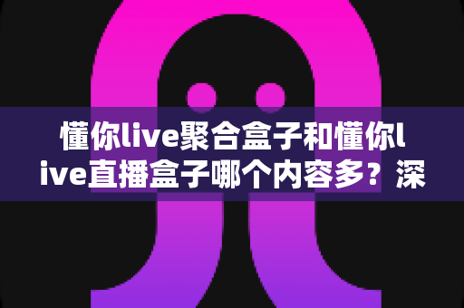 懂你live聚合盒子和懂你live直播盒子哪个内容多?深度对比解析帮你选对观影神器 懂你live聚合盒子和懂你live直播盒子哪个内容多?深度对比解析帮你选对观影神器