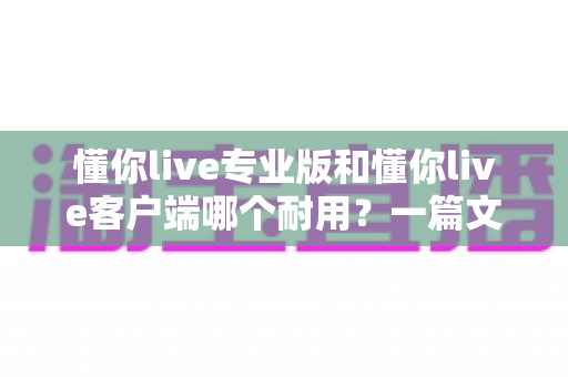 懂你live专业版和懂你live客户端哪个耐用？一篇文章讲透两大版本的耐用度差异，帮你选对不踩坑