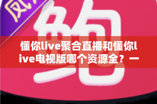 懂你live聚合直播和懂你live电视版哪个资源全?一篇看懂两大版本差异与选择指南 懂你live聚合直播和懂你live电视版哪个资源全?一篇看懂两大版本差异与选择指南