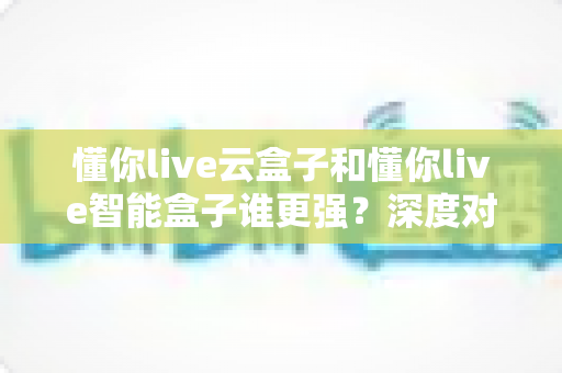 懂你live云盒子和懂你live智能盒子谁更强?深度对比评测帮你选对家用电视盒子的终极指南 懂你live云盒子和懂你live智能盒子谁更强?深度对比评测帮你选对家用电视盒子的终极指南