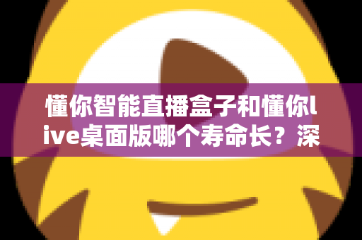 懂你智能直播盒子和懂你live桌面版哪个寿命长?深度对比分析与选购避坑指南 懂你智能直播盒子和懂你live桌面版哪个寿命长?深度对比分析与选购避坑指南