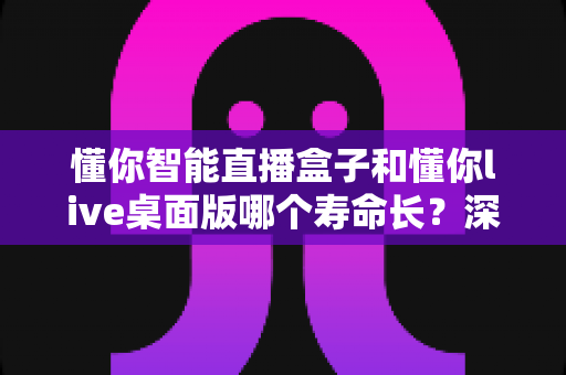 懂你智能直播盒子和懂你live桌面版哪个寿命长?深度对比分析与选购避坑指南 懂你智能直播盒子和懂你live桌面版哪个寿命长?深度对比分析与选购避坑指南