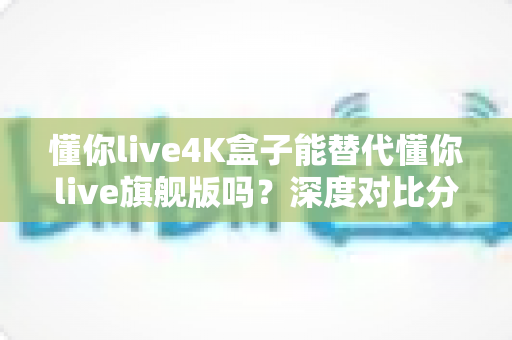 懂你live4K盒子能替代懂你live旗舰版吗?深度对比分析与选购全攻略 懂你live4K盒子能替代懂你live旗舰版吗?深度对比分析与选购全攻略