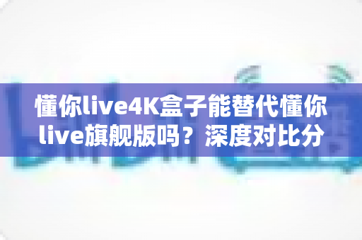 懂你live4K盒子能替代懂你live旗舰版吗?深度对比分析与选购全攻略 懂你live4K盒子能替代懂你live旗舰版吗?深度对比分析与选购全攻略