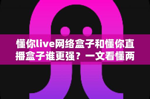 懂你live网络盒子和懂你直播盒子谁更强?一文看懂两大盒子真实差距与选购指南 懂你live网络盒子和懂你直播盒子谁更强?一文看懂两大盒子真实差距与选购指南