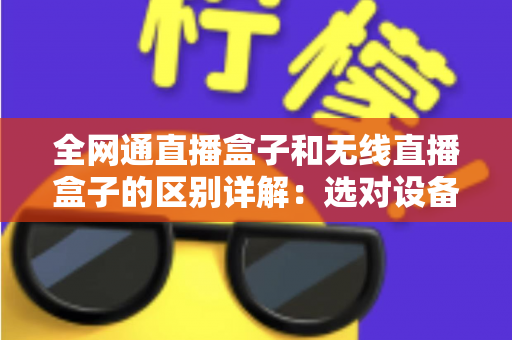 全网通直播盒子和无线直播盒子的区别详解：选对设备让直播更流畅