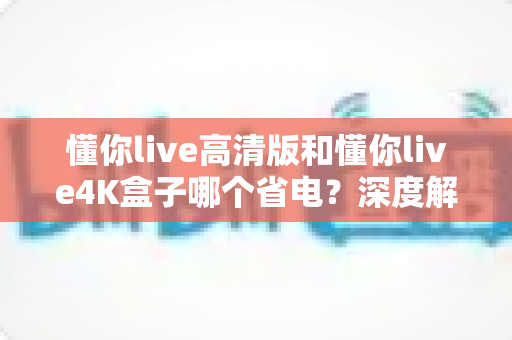懂你live高清版和懂你live4K盒子哪个省电?深度解析两款电视盒子的功耗差异与选购指南 懂你live高清版和懂你live4K盒子哪个省电?深度解析两款电视盒子的功耗差异与选购指南