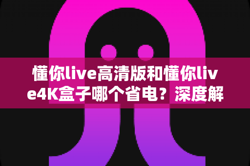 懂你live高清版和懂你live4K盒子哪个省电?深度解析两款电视盒子的功耗差异与选购指南 懂你live高清版和懂你live4K盒子哪个省电?深度解析两款电视盒子的功耗差异与选购指南