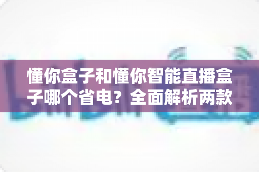 懂你盒子和懂你智能直播盒子哪个省电？全面解析两款设备功耗差异与实用省电指南