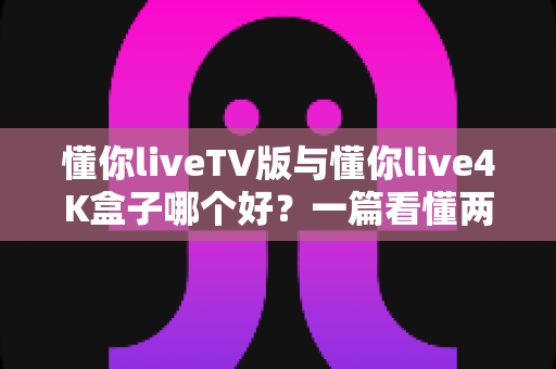 懂你liveTV版与懂你live4K盒子哪个好?一篇看懂两者差异的深度选购指南 懂你liveTV版与懂你live4K盒子哪个好?一篇看懂两者差异的深度选购指南