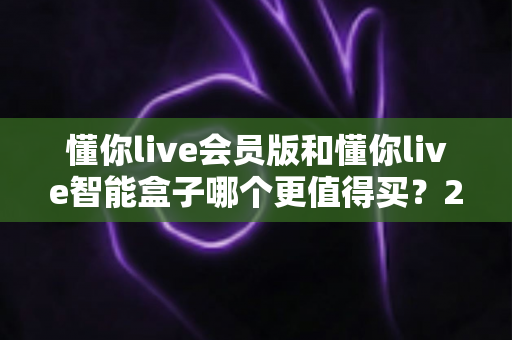 懂你live会员版和懂你live智能盒子哪个更值得买?2025年最全选购对比指南,看完不再纠结 懂你live会员版和懂你live智能盒子哪个更值得买?2025年最全选购对比指南,看完不再纠结