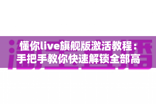 懂你live旗舰版激活教程：手把手教你快速解锁全部高级功能的完整指南