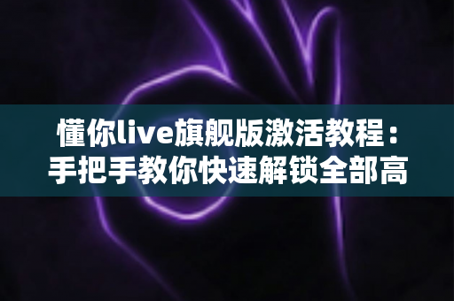 懂你live旗舰版激活教程：手把手教你快速解锁全部高级功能的完整指南