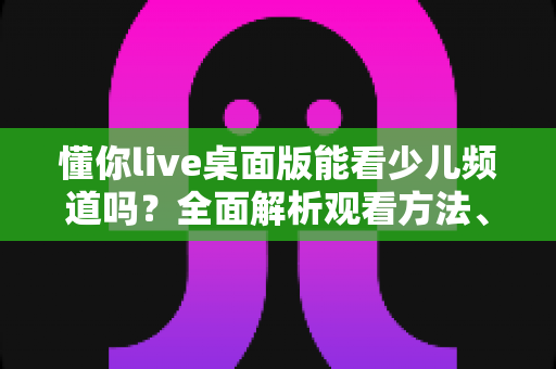 懂你live桌面版能看少儿频道吗?全面解析观看方法、常见问题与实用指南 懂你live桌面版能看少儿频道吗?全面解析观看方法、常见问题与实用指南
