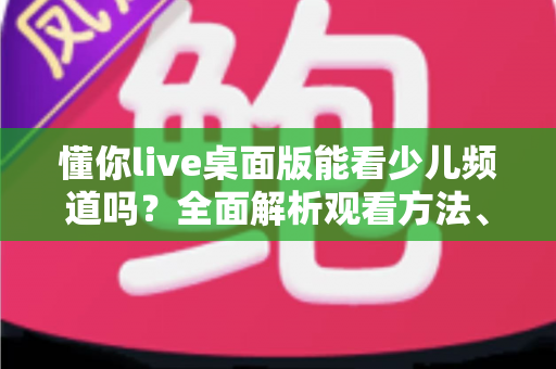 懂你live桌面版能看少儿频道吗?全面解析观看方法、常见问题与实用指南 懂你live桌面版能看少儿频道吗?全面解析观看方法、常见问题与实用指南