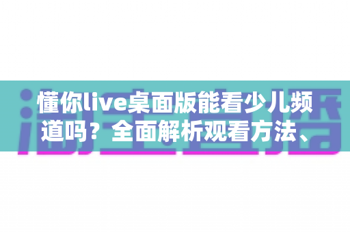 懂你live桌面版能看少儿频道吗?全面解析观看方法、常见问题与实用指南 懂你live桌面版能看少儿频道吗?全面解析观看方法、常见问题与实用指南