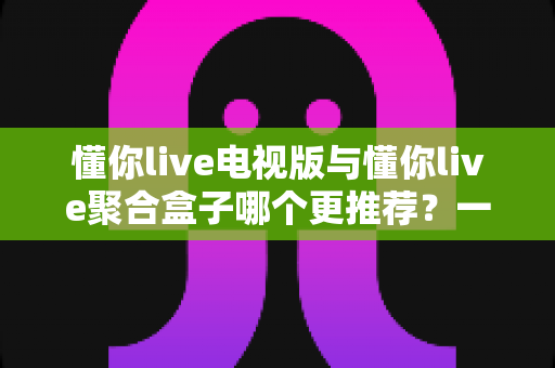 懂你live电视版与懂你live聚合盒子哪个更推荐?一篇讲透差异的实用选购指南 懂你live电视版与懂你live聚合盒子哪个更推荐?一篇讲透差异的实用选购指南