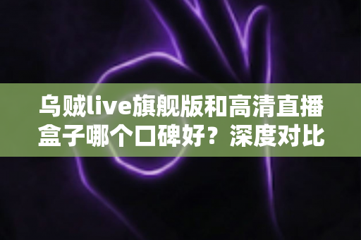 乌贼live旗舰版和高清直播盒子哪个口碑好?深度对比评测助你选对直播观看利器 乌贼live旗舰版和高清直播盒子哪个口碑好?深度对比评测助你选对直播观看利器