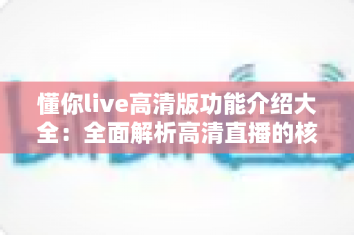 懂你live高清版功能介绍大全:全面解析高清直播的核心功能与实用体验 懂你live高清版功能介绍大全:全面解析高清直播的核心功能与实用体验