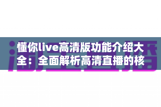 懂你live高清版功能介绍大全:全面解析高清直播的核心功能与实用体验 懂你live高清版功能介绍大全:全面解析高清直播的核心功能与实用体验