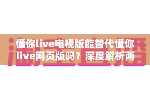 懂你live电视版能替代懂你live网页版吗？深度解析两大版本差异与最佳使用方案