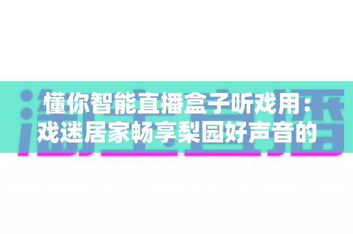 懂你智能直播盒子听戏用:戏迷居家畅享梨园好声音的贴心之选 懂你智能直播盒子听戏用:戏迷居家畅享梨园好声音的贴心之选