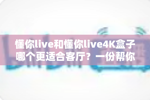 懂你live和懂你live4K盒子哪个更适合客厅?一份帮你做决定的深度对比指南 懂你live和懂你live4K盒子哪个更适合客厅?一份帮你做决定的深度对比指南