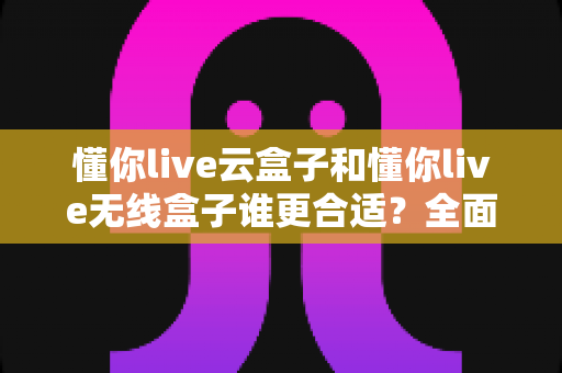懂你live云盒子和懂你live无线盒子谁更合适?全面对比帮你选对直播设备 懂你live云盒子和懂你live无线盒子谁更合适?全面对比帮你选对直播设备