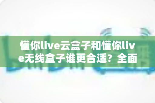 懂你live云盒子和懂你live无线盒子谁更合适?全面对比帮你选对直播设备 懂你live云盒子和懂你live无线盒子谁更合适?全面对比帮你选对直播设备