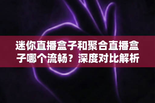 迷你直播盒子和聚合直播盒子哪个流畅?深度对比解析助你告别卡顿烦恼 迷你直播盒子和聚合直播盒子哪个流畅?深度对比解析助你告别卡顿烦恼