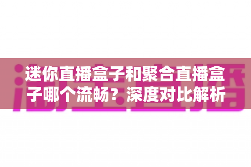 迷你直播盒子和聚合直播盒子哪个流畅？深度对比解析助你告别卡顿烦恼
