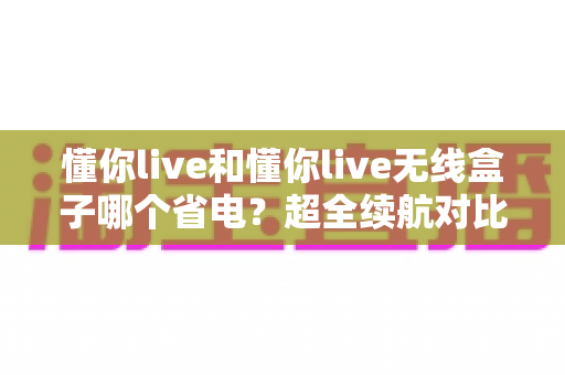 懂你live和懂你live无线盒子哪个省电?超全续航对比分析与省电攻略一文看懂 懂你live和懂你live无线盒子哪个省电?超全续航对比分析与省电攻略一文看懂