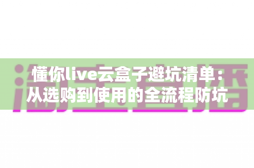 懂你live云盒子避坑清单:从选购到使用的全流程防坑指南 懂你live云盒子避坑清单:从选购到使用的全流程防坑指南