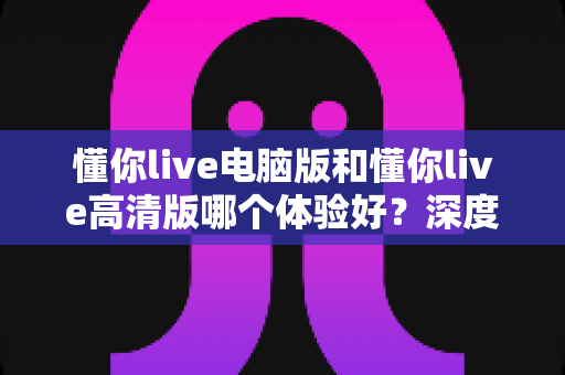 懂你live电脑版和懂你live高清版哪个体验好?深度对比解析帮你找到最适合的观看版本 懂你live电脑版和懂你live高清版哪个体验好?深度对比解析帮你找到最适合的观看版本