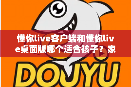 懂你live客户端和懂你live桌面版哪个适合孩子?家长必读的选型对比与使用指南 懂你live客户端和懂你live桌面版哪个适合孩子?家长必读的选型对比与使用指南