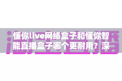 懂你live网络盒子和懂你智能直播盒子哪个更耐用?深度对比两大盒子的使用寿命与选购全攻略 懂你live网络盒子和懂你智能直播盒子哪个更耐用?深度对比两大盒子的使用寿命与选购全攻略