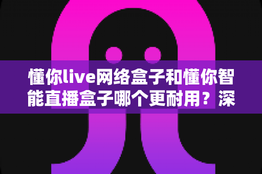 懂你live网络盒子和懂你智能直播盒子哪个更耐用?深度对比两大盒子的使用寿命与选购全攻略 懂你live网络盒子和懂你智能直播盒子哪个更耐用?深度对比两大盒子的使用寿命与选购全攻略