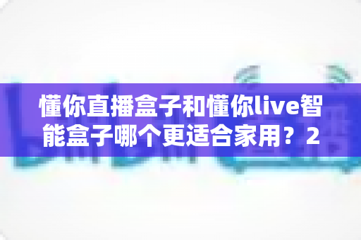懂你直播盒子和懂你live智能盒子哪个更适合家用？2024家庭用户最全选购攻略与深度对比解析