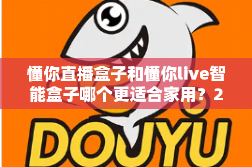 懂你直播盒子和懂你live智能盒子哪个更适合家用？2024家庭用户最全选购攻略与深度对比解析