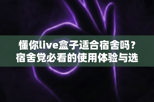 懂你live盒子适合宿舍吗?宿舍党必看的使用体验与选购指南 懂你live盒子适合宿舍吗?宿舍党必看的使用体验与选购指南