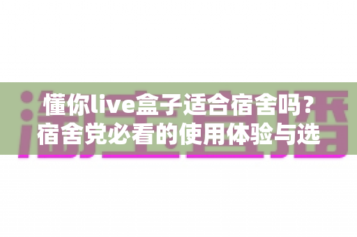 懂你live盒子适合宿舍吗？宿舍党必看的使用体验与选购指南