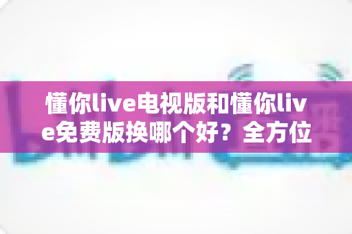 懂你live电视版和懂你live免费版换哪个好?全方位对比测评帮你一次选对版本 懂你live电视版和懂你live免费版换哪个好?全方位对比测评帮你一次选对版本