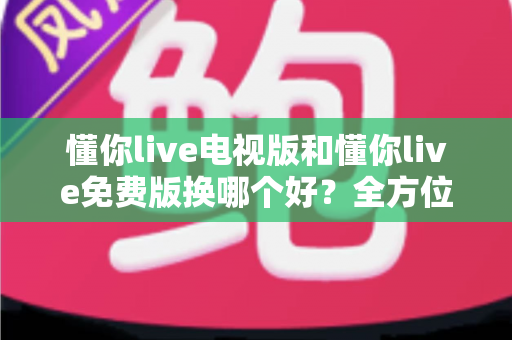 懂你live电视版和懂你live免费版换哪个好?全方位对比测评帮你一次选对版本 懂你live电视版和懂你live免费版换哪个好?全方位对比测评帮你一次选对版本