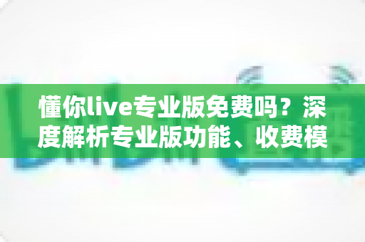 懂你live专业版免费吗？深度解析专业版功能、收费模式与免费体验全攻略