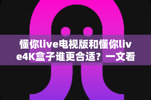 懂你live电视版和懂你live4K盒子谁更合适？一文看懂两大方案的核心差异与选购指南