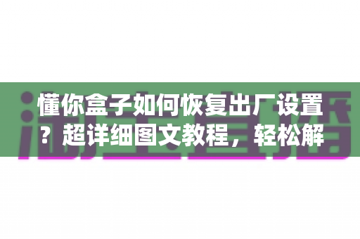 懂你盒子如何恢复出厂设置?超详细图文教程,轻松解决卡顿与系统故障 懂你盒子如何恢复出厂设置?超详细图文教程,轻松解决卡顿与系统故障