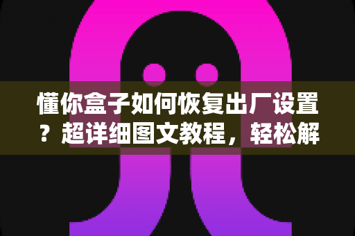 懂你盒子如何恢复出厂设置?超详细图文教程,轻松解决卡顿与系统故障 懂你盒子如何恢复出厂设置?超详细图文教程,轻松解决卡顿与系统故障
