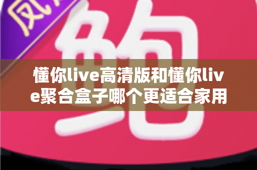 懂你live高清版和懂你live聚合盒子哪个更适合家用?2025年家庭观影选购全攻略 懂你live高清版和懂你live聚合盒子哪个更适合家用?2025年家庭观影选购全攻略